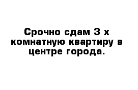 Срочно сдам 3-х комнатную квартиру в центре города.